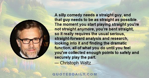 A silly comedy needs a straight guy, and that guy needs to be as straight as possible. The moment you start playing straight you're not straight anymore, you're bent straight, so it really requires the usual serious,