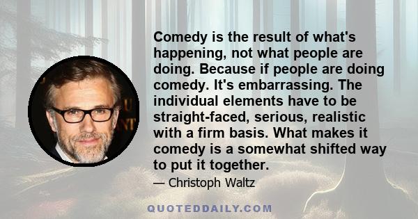 Comedy is the result of what's happening, not what people are doing. Because if people are doing comedy. It's embarrassing. The individual elements have to be straight-faced, serious, realistic with a firm basis. What