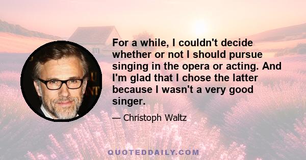 For a while, I couldn't decide whether or not I should pursue singing in the opera or acting. And I'm glad that I chose the latter because I wasn't a very good singer.