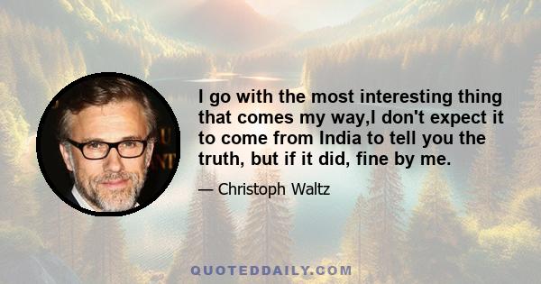 I go with the most interesting thing that comes my way,I don't expect it to come from India to tell you the truth, but if it did, fine by me.