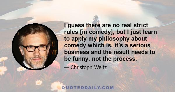 I guess there are no real strict rules [in comedy], but I just learn to apply my philosophy about comedy which is, it's a serious business and the result needs to be funny, not the process.