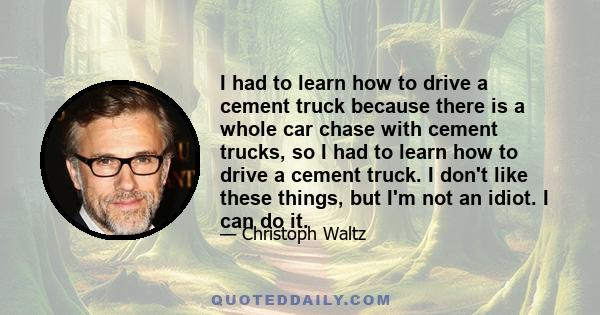 I had to learn how to drive a cement truck because there is a whole car chase with cement trucks, so I had to learn how to drive a cement truck. I don't like these things, but I'm not an idiot. I can do it.