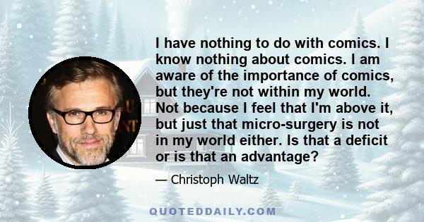 I have nothing to do with comics. I know nothing about comics. I am aware of the importance of comics, but they're not within my world. Not because I feel that I'm above it, but just that micro-surgery is not in my