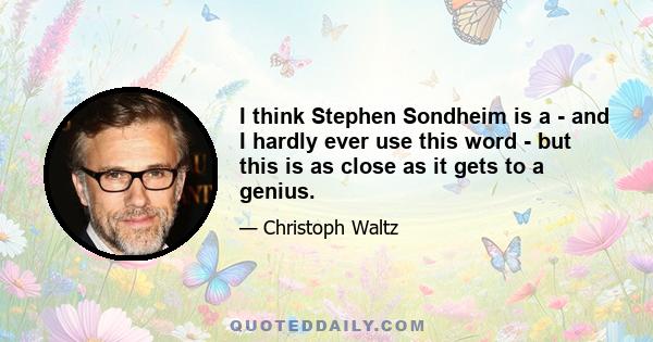 I think Stephen Sondheim is a - and I hardly ever use this word - but this is as close as it gets to a genius.