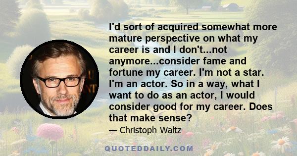 I'd sort of acquired somewhat more mature perspective on what my career is and I don't...not anymore...consider fame and fortune my career. I'm not a star. I'm an actor. So in a way, what I want to do as an actor, I