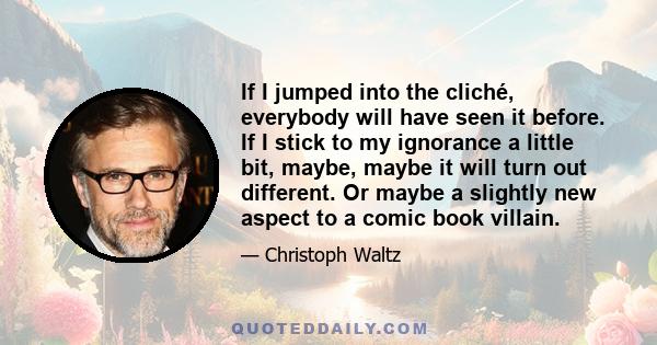 If I jumped into the cliché, everybody will have seen it before. If I stick to my ignorance a little bit, maybe, maybe it will turn out different. Or maybe a slightly new aspect to a comic book villain.