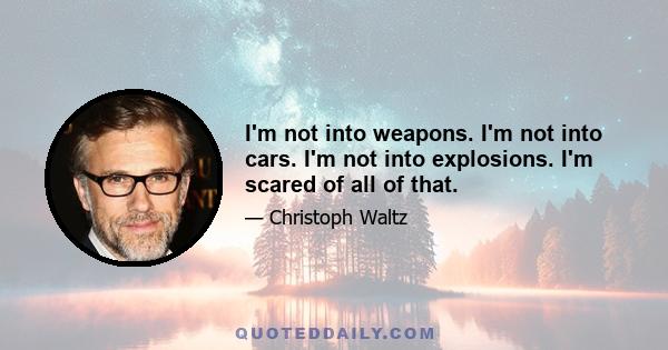 I'm not into weapons. I'm not into cars. I'm not into explosions. I'm scared of all of that.