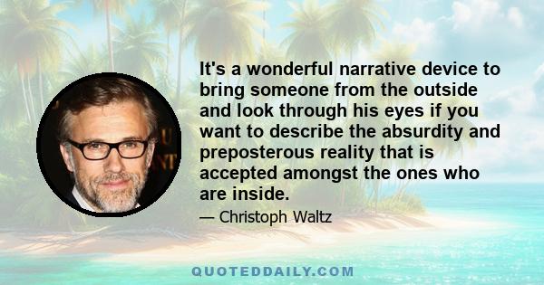 It's a wonderful narrative device to bring someone from the outside and look through his eyes if you want to describe the absurdity and preposterous reality that is accepted amongst the ones who are inside.