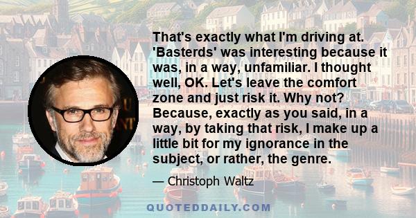 That's exactly what I'm driving at. 'Basterds' was interesting because it was, in a way, unfamiliar. I thought well, OK. Let's leave the comfort zone and just risk it. Why not? Because, exactly as you said, in a way, by 