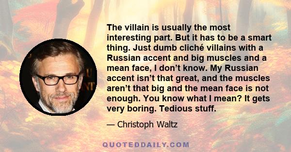 The villain is usually the most interesting part. But it has to be a smart thing. Just dumb cliché villains with a Russian accent and big muscles and a mean face, I don’t know. My Russian accent isn’t that great, and