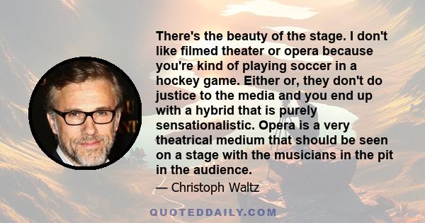 There's the beauty of the stage. I don't like filmed theater or opera because you're kind of playing soccer in a hockey game. Either or, they don't do justice to the media and you end up with a hybrid that is purely