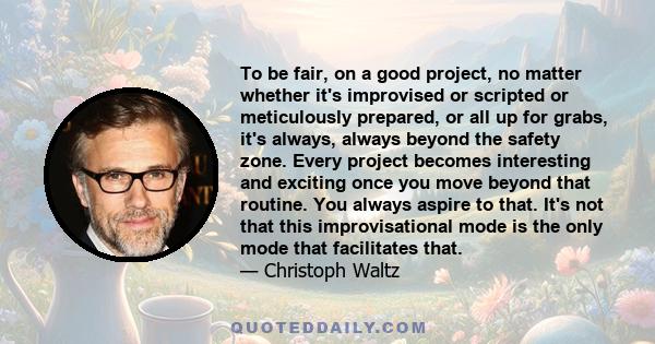 To be fair, on a good project, no matter whether it's improvised or scripted or meticulously prepared, or all up for grabs, it's always, always beyond the safety zone. Every project becomes interesting and exciting once 