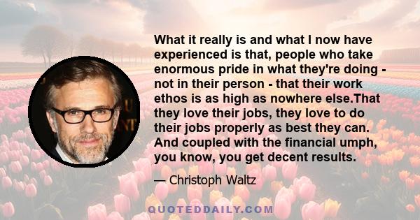 What it really is and what I now have experienced is that, people who take enormous pride in what they're doing - not in their person - that their work ethos is as high as nowhere else.That they love their jobs, they