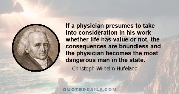 If a physician presumes to take into consideration in his work whether life has value or not, the consequences are boundless and the physician becomes the most dangerous man in the state.