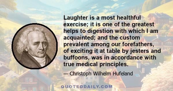 Laughter is a most healthful exercise; it is one of the greatest helps to digestion with which I am acquainted; and the custom prevalent among our forefathers, of exciting it at table by jesters and buffoons, was in