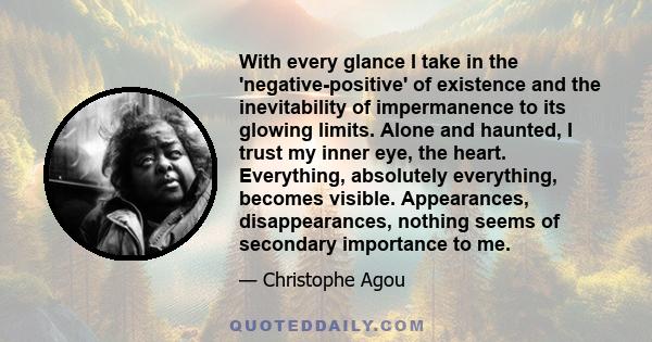 With every glance I take in the 'negative-positive' of existence and the inevitability of impermanence to its glowing limits. Alone and haunted, I trust my inner eye, the heart. Everything, absolutely everything,