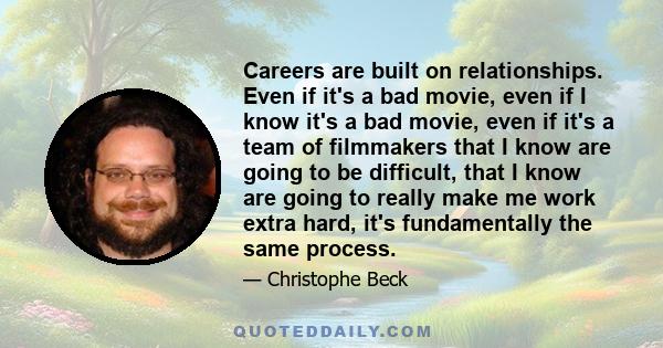 Careers are built on relationships. Even if it's a bad movie, even if I know it's a bad movie, even if it's a team of filmmakers that I know are going to be difficult, that I know are going to really make me work extra