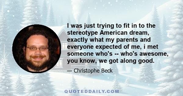 I was just trying to fit in to the stereotype American dream, exactly what my parents and everyone expected of me, i met someone who's -- who's awesome, you know, we got along good.