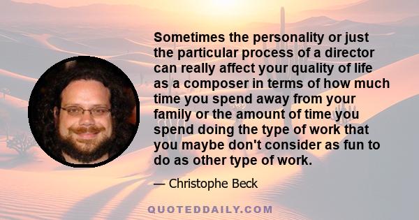 Sometimes the personality or just the particular process of a director can really affect your quality of life as a composer in terms of how much time you spend away from your family or the amount of time you spend doing 