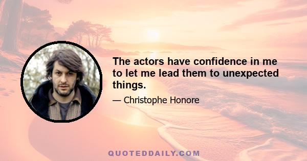 The actors have confidence in me to let me lead them to unexpected things.