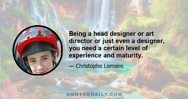 Being a head designer or art director or just even a designer, you need a certain level of experience and maturity.