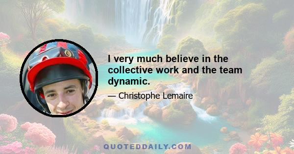 I very much believe in the collective work and the team dynamic.