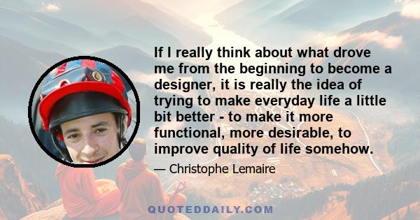 If I really think about what drove me from the beginning to become a designer, it is really the idea of trying to make everyday life a little bit better - to make it more functional, more desirable, to improve quality