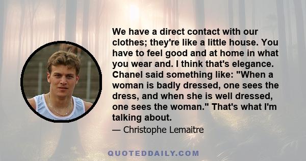 We have a direct contact with our clothes; they're like a little house. You have to feel good and at home in what you wear and. I think that's elegance. Chanel said something like: When a woman is badly dressed, one