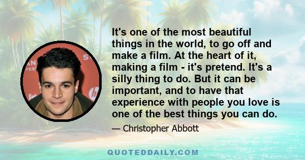 It's one of the most beautiful things in the world, to go off and make a film. At the heart of it, making a film - it's pretend. It's a silly thing to do. But it can be important, and to have that experience with people 