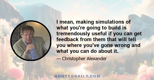 I mean, making simulations of what you're going to build is tremendously useful if you can get feedback from them that will tell you where you've gone wrong and what you can do about it.