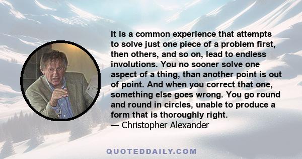 It is a common experience that attempts to solve just one piece of a problem first, then others, and so on, lead to endless involutions. You no sooner solve one aspect of a thing, than another point is out of point. And 