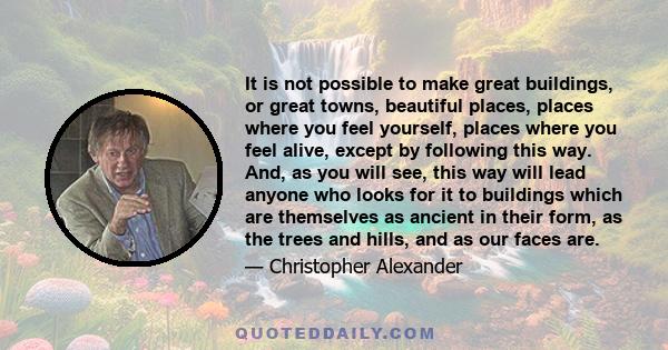 It is not possible to make great buildings, or great towns, beautiful places, places where you feel yourself, places where you feel alive, except by following this way. And, as you will see, this way will lead anyone