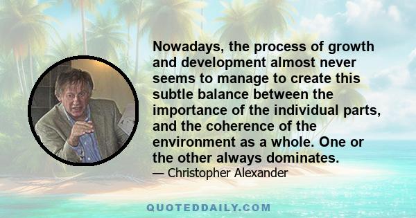 Nowadays, the process of growth and development almost never seems to manage to create this subtle balance between the importance of the individual parts, and the coherence of the environment as a whole. One or the