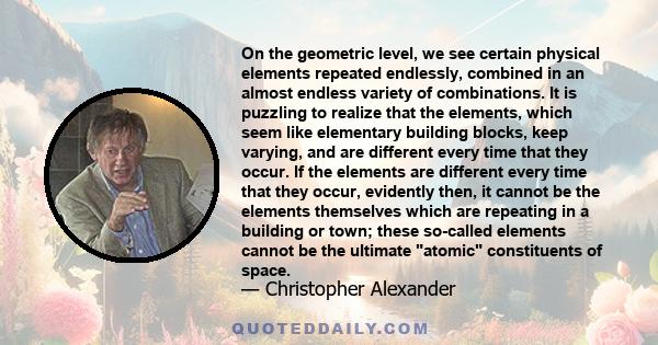 On the geometric level, we see certain physical elements repeated endlessly, combined in an almost endless variety of combinations. It is puzzling to realize that the elements, which seem like elementary building