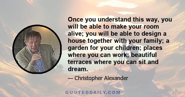 Once you understand this way, you will be able to make your room alive; you will be able to design a house together with your family; a garden for your children; places where you can work; beautiful terraces where you