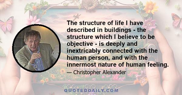 The structure of life I have described in buildings - the structure which I believe to be objective - is deeply and inextricably connected with the human person, and with the innermost nature of human feeling.