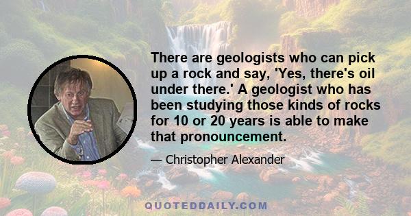 There are geologists who can pick up a rock and say, 'Yes, there's oil under there.' A geologist who has been studying those kinds of rocks for 10 or 20 years is able to make that pronouncement.