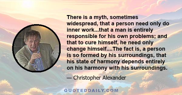 There is a myth, sometimes widespread, that a person need only do inner work...that a man is entirely responsible for his own problems; and that to cure himself, he need only change himself....The fact is, a person is