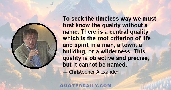 To seek the timeless way we must first know the quality without a name. There is a central quality which is the root criterion of life and spirit in a man, a town, a building, or a wilderness. This quality is objective