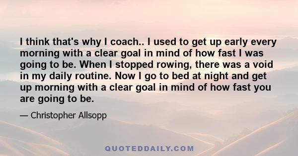 I think that's why I coach.. I used to get up early every morning with a clear goal in mind of how fast I was going to be. When I stopped rowing, there was a void in my daily routine. Now I go to bed at night and get up 