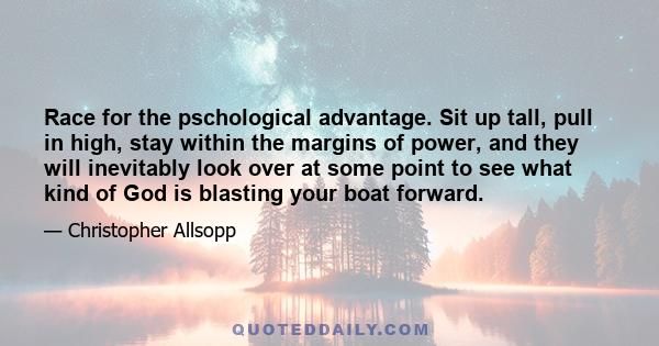 Race for the pschological advantage. Sit up tall, pull in high, stay within the margins of power, and they will inevitably look over at some point to see what kind of God is blasting your boat forward.