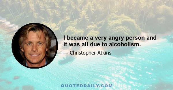 I became a very angry person and it was all due to alcoholism.