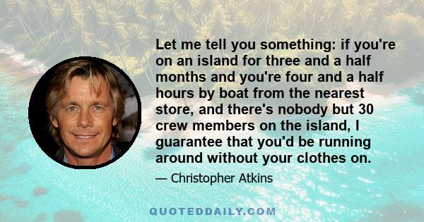 Let me tell you something: if you're on an island for three and a half months and you're four and a half hours by boat from the nearest store, and there's nobody but 30 crew members on the island, I guarantee that you'd 