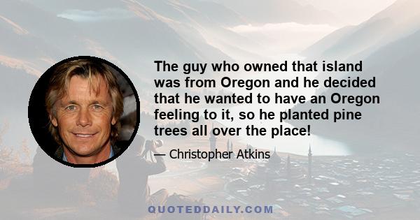 The guy who owned that island was from Oregon and he decided that he wanted to have an Oregon feeling to it, so he planted pine trees all over the place!