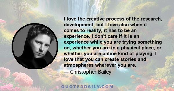 I love the creative process of the research, development, but I love also when it comes to reality, it has to be an experience. I don't care if it is an experience while you are trying something on, whether you are in a 