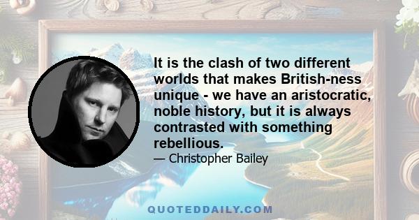 It is the clash of two different worlds that makes British-ness unique - we have an aristocratic, noble history, but it is always contrasted with something rebellious.