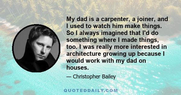 My dad is a carpenter, a joiner, and I used to watch him make things. So I always imagined that I'd do something where I made things, too. I was really more interested in architecture growing up because I would work