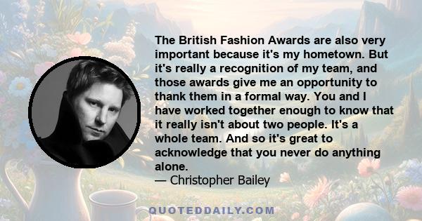 The British Fashion Awards are also very important because it's my hometown. But it's really a recognition of my team, and those awards give me an opportunity to thank them in a formal way. You and I have worked