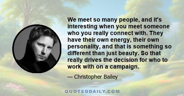 We meet so many people, and it's interesting when you meet someone who you really connect with. They have their own energy, their own personality, and that is something so different than just beauty. So that really