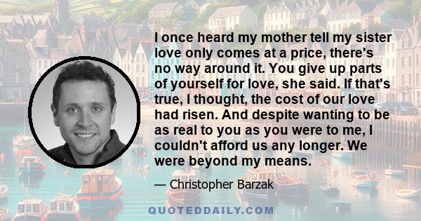 I once heard my mother tell my sister love only comes at a price, there's no way around it. You give up parts of yourself for love, she said. If that's true, I thought, the cost of our love had risen. And despite